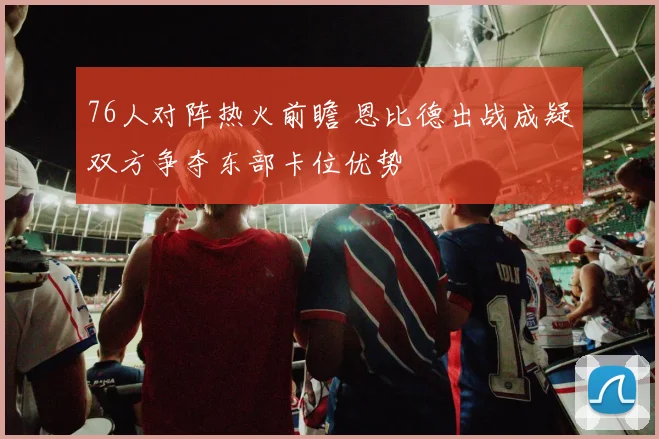76人对阵热火前瞻 恩比德出战成疑双方争夺东部卡位优势