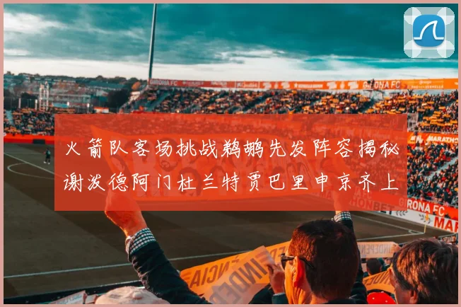火箭队客场挑战鹈鹕先发阵容揭秘谢泼德阿门杜兰特贾巴里申京齐上阵