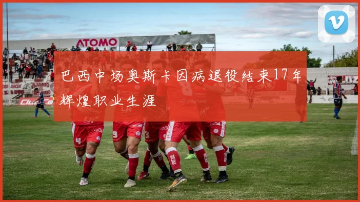 巴西中场奥斯卡因病退役结束17年辉煌职业生涯