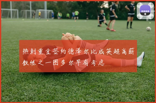 热刺重金签约德泽尔比成英超高薪教练之一图多尔早有考虑