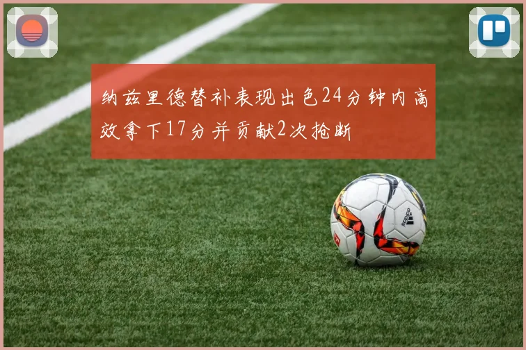 纳兹里德替补表现出色24分钟内高效拿下17分并贡献2次抢断