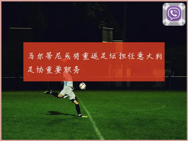 马尔蒂尼或将重返足坛担任意大利足协重要职务