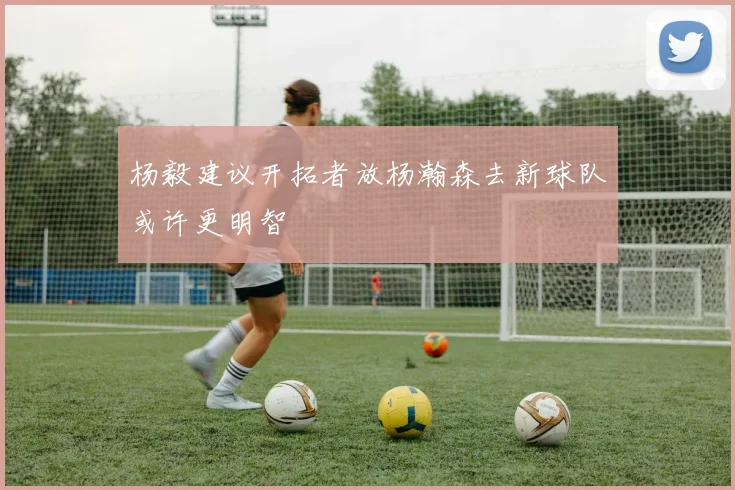 杨毅建议开拓者放杨瀚森去新球队或许更明智