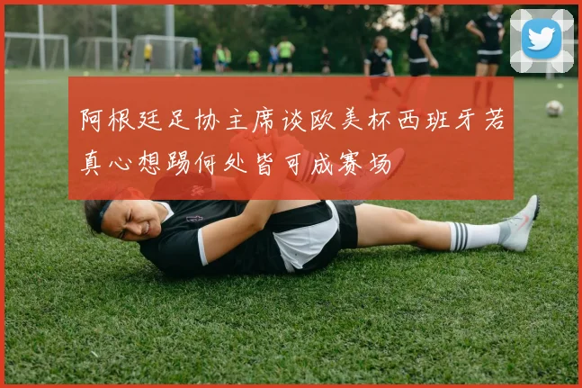 阿根廷足协主席谈欧美杯西班牙若真心想踢何处皆可成赛场