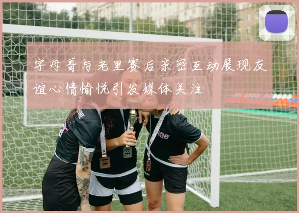 字母哥与老里赛后亲密互动展现友谊心情愉悦引发媒体关注