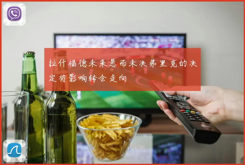 拉什福德未来悬而未决弗里克的决定将影响转会走向