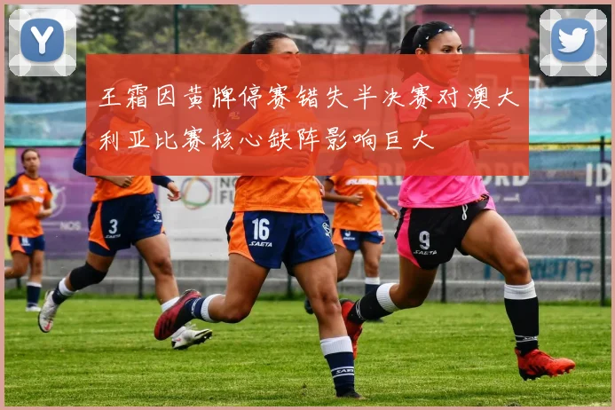 王霜因黄牌停赛错失半决赛对澳大利亚比赛核心缺阵影响巨大