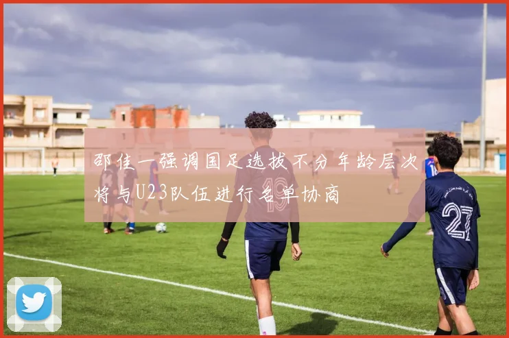 邵佳一强调国足选拔不分年龄层次将与U23队伍进行名单协商