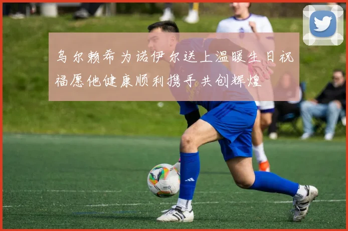 乌尔赖希为诺伊尔送上温暖生日祝福愿他健康顺利携手共创辉煌