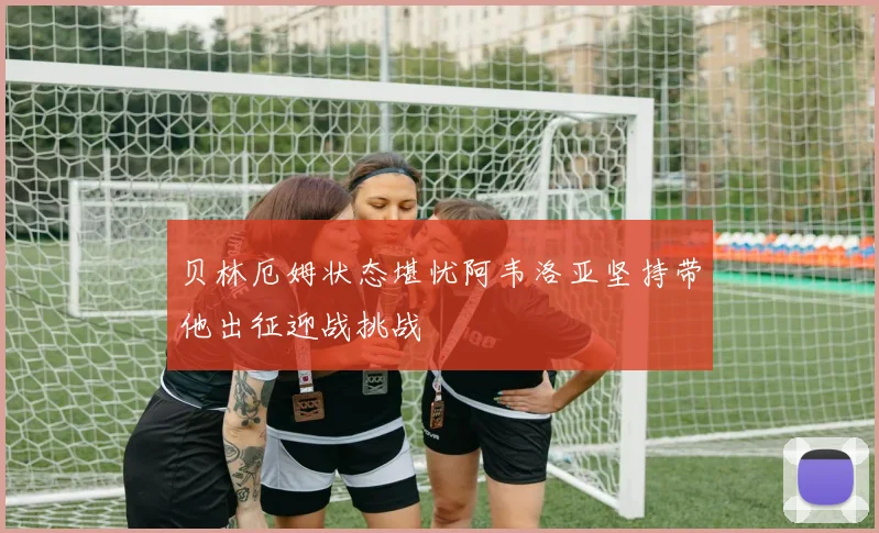 贝林厄姆状态堪忧阿韦洛亚坚持带他出征迎战挑战